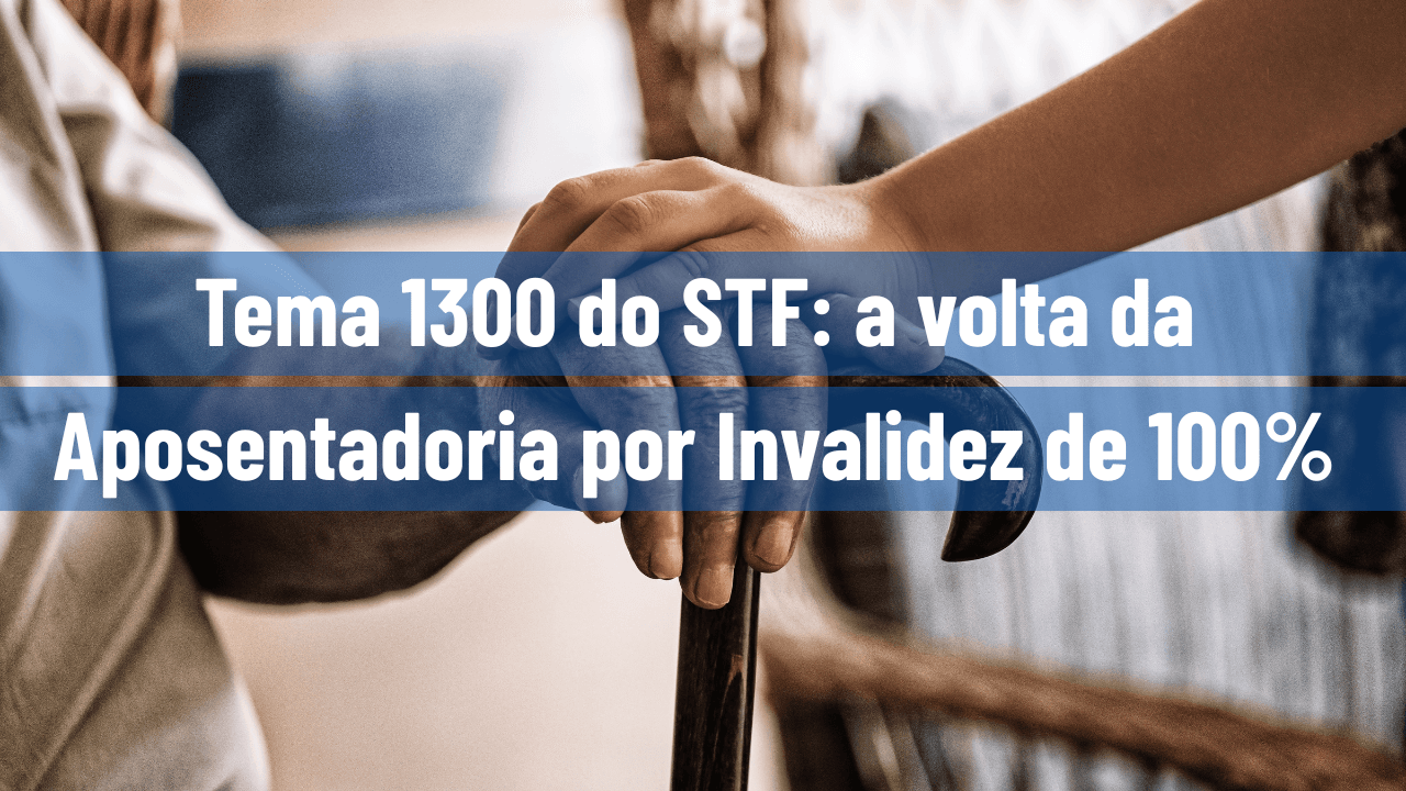 Tema 1300 do STF: a volta da Aposentadoria por Invalidez de 100%