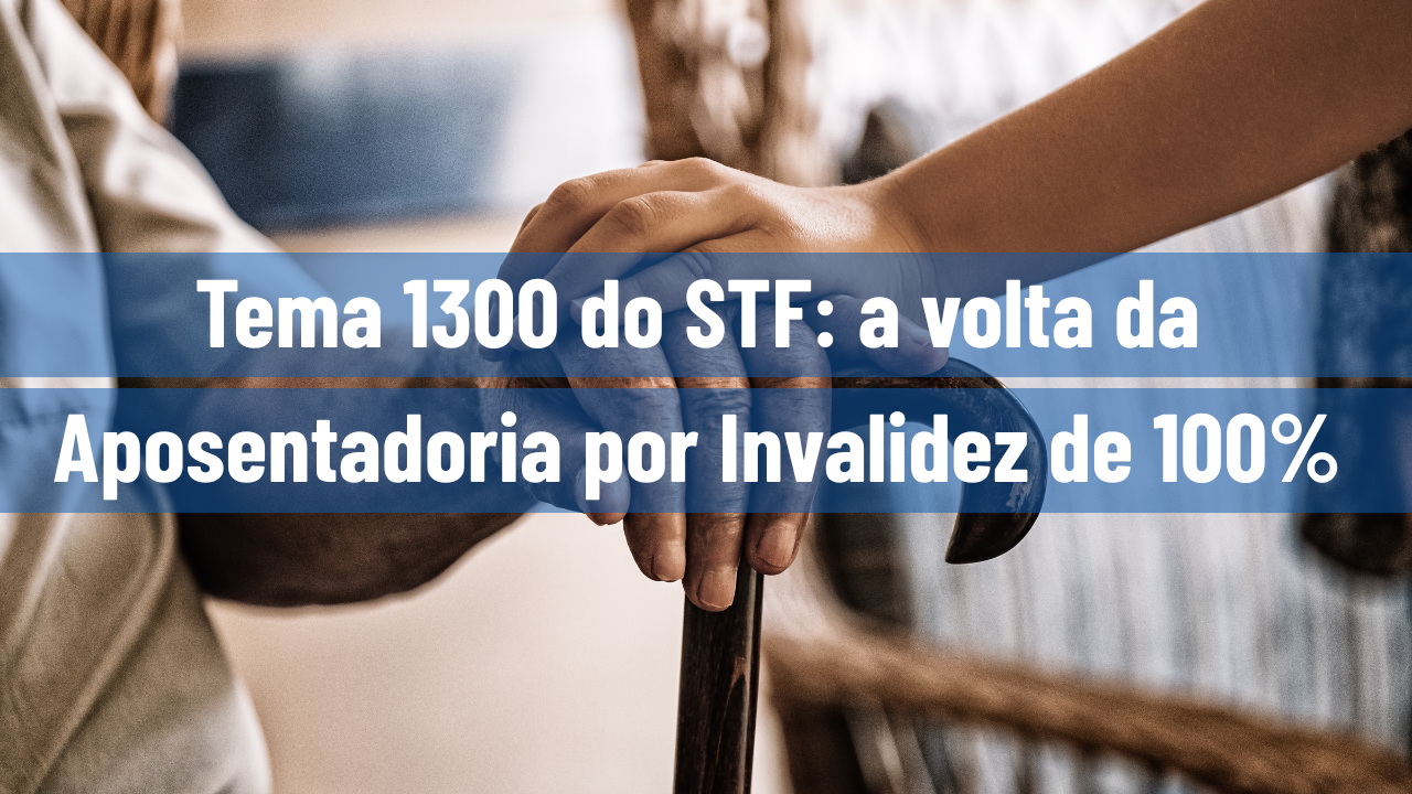 Tema 1300 do STF: a volta da Aposentadoria por Invalidez de 100%